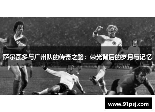 萨尔瓦多与广州队的传奇之路:荣光背后的岁月与记忆 萨尔瓦多与广州队的传奇之路:荣光背后的岁月与记忆