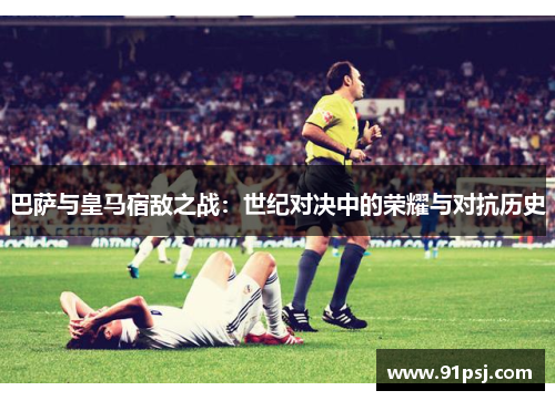 巴萨与皇马宿敌之战：世纪对决中的荣耀与对抗历史